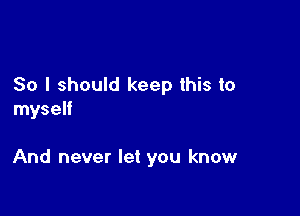 So I should keep this to

myself

And never let you know