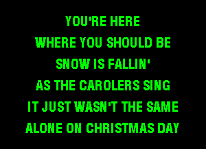 YOU'RE HERE
WHERE YOU SHOULD BE
SHOW IS FALLIH'

AS THE CAROLERS SING
IT JUST WASH'T THE SAME
ALONE 0H CHRISTMAS DAY