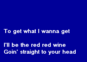 To get what I wanna get

I'll be the red red wine
Goin' straight to your head