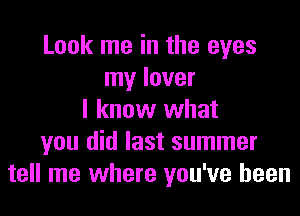 Look me in the eyes
my lover
I know what
you did last summer
tell me where you've been