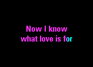 Now I know

what love is for