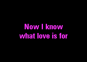 Now I know

what love is for