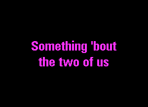 Something 'hout

the two of us