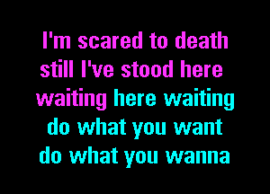 I'm scared to death
still I've stood here
waiting here waiting
do what you want
do what you wanna