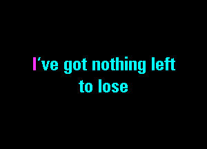 I've got nothing left

to lose