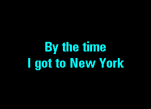 By the time

I got to New York