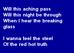 Will this aching pass

Will this night be through
When I hear the breaking

glass

I wanna feel the steel
Of the red hot truth