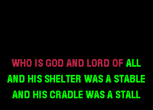 WHO IS GOD AND LORD OF ALL
AND HIS SHELTER WAS A STABLE
AND HIS CRADLE WAS A STALL