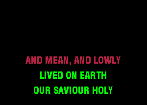 AND MEAN, AND LOWLY
LIVED ON EARTH
OUR SAVIOUR HOLY