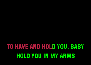 TO HAVE AND HOLD YOU, BABY
HOLD YOU IN MY ARMS