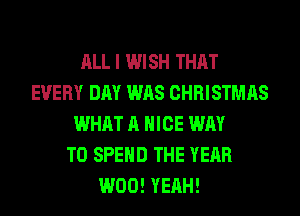ALL I WISH THAT
EVERY DAY WAS CHRISTMAS
WHAT A NICE WAY
TO SPEND THE YEAR
W00! YEAH!