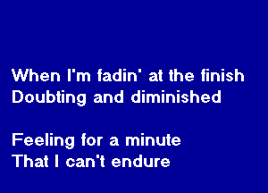When I'm fadin' at the finish
Doubting and diminished

Feeling for a minute
That I can't endure