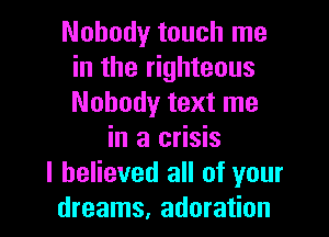 Nobody touch me
in the righteous
Nobody text me

in a crisis
I believed all of your
dreams. adoration