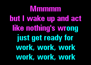 Mmmmm
but I wake up and act
like nothing's wrong
just get ready for
work, work, work
work, work, work