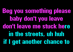 Beg you something please
baby don't you leave
don't leave me stuck here
in the streets, uh huh
if I get another chance to