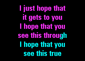 I just hope that
it gets to you
I hope that you

see this through
I hope that you
see this true