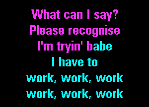 What can I say?
Please recognise
I'm tryin' babe

I have to
work, work, work
work, work, work