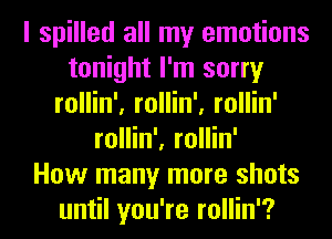 I spilled all my emotions
tonight I'm sorry
rollin', rollin', rollin'
rollin', rollin'

How many more shots
until you're rollin'?