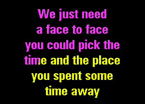 We iust need
a face to face
you could pick the

time and the place
you spent some
time away