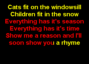 Cats fit on the windowsill
Children fit in the snow
Everything has it's season
Everything has it's time
Show me a reason and I'll
soon show you a rhyme