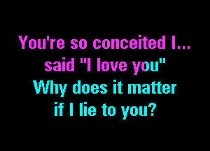You're so conceited I...
said I love you

Why does it matter
if I lie to you?