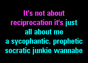 It's not about
reciprocation it's iust
all about me
a sycophantic, prophetic
socratic iunkie wannabe