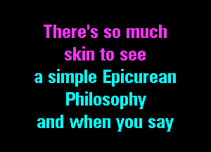 There's so much
skin to see

a simple Epicurean
PhNosophy
and when you say
