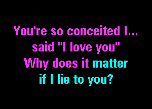 You're so conceited I...
said I love you

Why does it matter
if I lie to you?