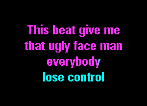 This beat give me
that ugly face man

everybody
lose control