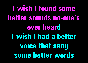 I wish I found some
better sounds no-one's
ever heard
I wish I had a better
voice that sang
some better words