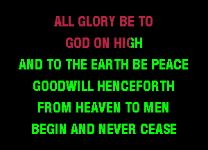 ALL GLORY BE T0
GOD 0 HIGH
AND TO THE EARTH BE PEACE
GOODWILL HEHCEFORTH
FROM HEAVEN TO ME
BEGIN AND NEVER CEASE