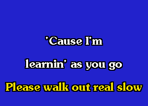 'Cause I'm

leamin' as you go

Please walk out real slow