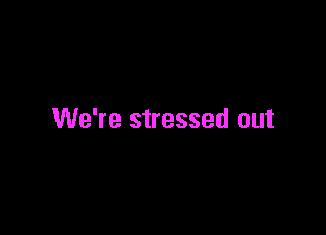 We're stressed out