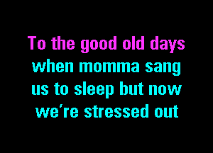 To the good old days
when momma sang

us to sleep but now
we're stressed out