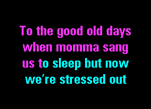 To the good old days
when momma sang

us to sleep but now
we're stressed out