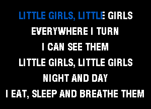 LITTLE GIRLS, LITTLE GIRLS
EVERYWHERE I TURII
I CAN SEE THEM
LITTLE GIRLS, LITTLE GIRLS
NIGHT MID DAY
I EAT, SLEEP MID BREATHE THEM
