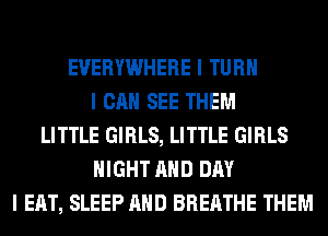 EVERYWHERE I TURII
I CAN SEE THEM
LITTLE GIRLS, LITTLE GIRLS
NIGHT MID DAY
I EAT, SLEEP MID BREATHE THEM