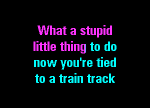 What a stupid
little thing to do

now you're tied
to a train track