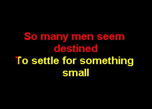 So many men seem
des ned

To settle for something
small