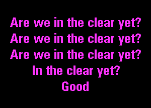 Are we in the clear yet?
Are we in the clear yet?

Are we in the clear yet?
In the clear yet?
Good