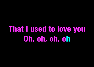 That I used to love you

Oh, oh, oh, oh