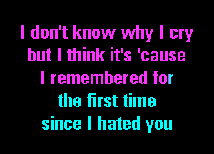 I don't know why I cry
but I think it's 'cause

I remembered for
the first time
since I hated you