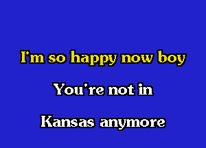 I'm so happy now boy

You're not in

Kansas anymore