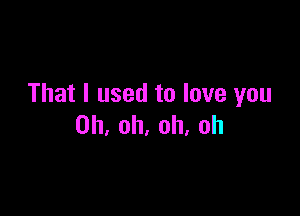 That I used to love you

Oh, oh, oh, oh