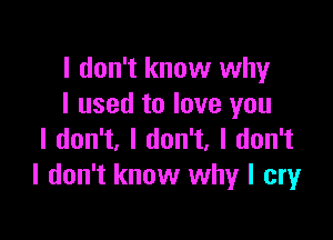 I don't know why
I used to love you

I don't, I don't, I don't
I don't know why I cry