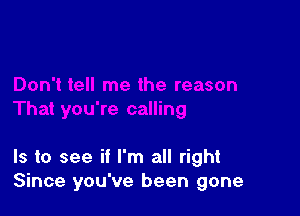 Is to see if I'm all right
Since you've been gone