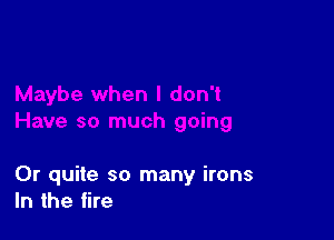 0r quite so many irons
In the fire