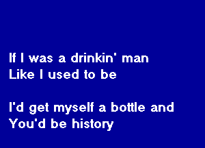 If I was a drinkin' man
Like I used to be

I'd get myself a bottle and
You'd be history