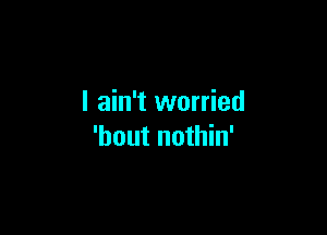 I ain't worried

'hout nothin'