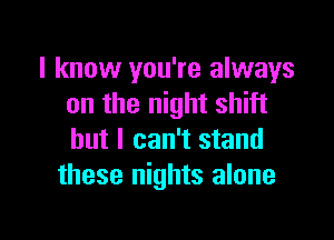I know you're always
on the night shift

but I can't stand
these nights alone